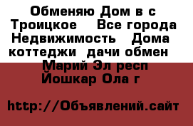 Обменяю Дом в с.Троицкое  - Все города Недвижимость » Дома, коттеджи, дачи обмен   . Марий Эл респ.,Йошкар-Ола г.